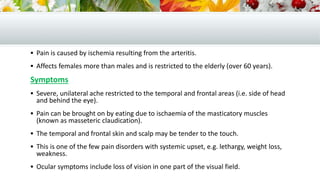  Pain is caused by ischemia resulting from the arteritis.
 Affects females more than males and is restricted to the elderly (over 60 years).
Symptoms
 Severe, unilateral ache restricted to the temporal and frontal areas (i.e. side of head
and behind the eye).
 Pain can be brought on by eating due to ischaemia of the masticatory muscles
(known as masseteric claudication).
 The temporal and frontal skin and scalp may be tender to the touch.
 This is one of the few pain disorders with systemic upset, e.g. lethargy, weight loss,
weakness.
 Ocular symptoms include loss of vision in one part of the visual field.
 