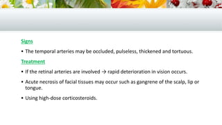 Signs
 The temporal arteries may be occluded, pulseless, thickened and tortuous.
Treatment
 If the retinal arteries are involved → rapid deterioration in vision occurs.
 Acute necrosis of facial tissues may occur such as gangrene of the scalp, lip or
tongue.
 Using high-dose corticosteroids.
 