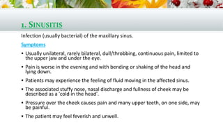 1. SINUSITIS
Infection (usually bacterial) of the maxillary sinus.
Symptoms
 Usually unilateral, rarely bilateral, dull/throbbing, continuous pain, limited to
the upper jaw and under the eye.
 Pain is worse in the evening and with bending or shaking of the head and
lying down.
 Patients may experience the feeling of fluid moving in the affected sinus.
 The associated stuffy nose, nasal discharge and fullness of cheek may be
described as a 'cold in the head'.
 Pressure over the cheek causes pain and many upper teeth, on one side, may
be painful.
 The patient may feel feverish and unwell.
 