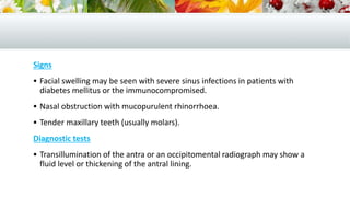 Signs
 Facial swelling may be seen with severe sinus infections in patients with
diabetes mellitus or the immunocompromised.
 Nasal obstruction with mucopurulent rhinorrhoea.
 Tender maxillary teeth (usually molars).
Diagnostic tests
 Transillumination of the antra or an occipitomental radiograph may show a
fluid level or thickening of the antral lining.
 