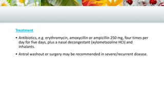 Treatment
 Antibiotics, e.g. erythromycin, amoxycillin or ampicillin 250 mg, four times per
day for five days, plus a nasal decongestant (xylometazoline HCI) and
inhalants.
 Antral washout or surgery may be recommended in severe/recurrent disease.
 