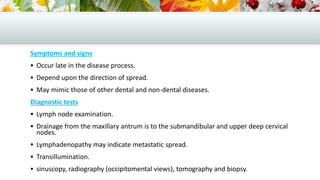 Symptoms and signs
 Occur late in the disease process.
 Depend upon the direction of spread.
 May mimic those of other dental and non-dental diseases.
Diagnostic tests
 Lymph node examination.
 Drainage from the maxillary antrum is to the submandibular and upper deep cervical
nodes.
 Lymphadenopathy may indicate metastatic spread.
 Transillumination.
 sinuscopy, radiography (occipitomental views), tomography and biopsy.
 