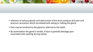  Infection of salivary glands and obstruction of the ducts produce dull pain and
pressure sensations which correlated with eating or milking the gland.
 Pain may be localized to the gland or referred to the teeth.
 By examination the gland is tender, if duct is partially blockage pain
associated with swelling during eating.
 