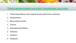 TEMPOROMANDIBULAR JOINT DISORDERS INCLUDE:
1. Temporomandibular joint myofascial pain-dysfunction syndrome.
2. Osteoarthritis.
3. Rheumatoid arthritis.
4. Trauma.
5. Developmental defects.
6. Ankylosis.
7. Infection.
8. Neoplasia.
 