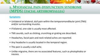 1. MYOFASCIAL PAIN-DYSFUNCTION SYNDROME
(MPDS) (FACIAL ARTHROMYALGIA)
Symptoms
 Unilateral or bilateral, dull pain within the temporomandibular joint (TMJ)
and/or surrounding muscles.
 If bilateral, one side is usually most affected.
 TMJ sounds, such as clicking, crunching or grating are described.
 Headaches, facial pain and neck related aches are reported.
 Any headache is usually located in the temporal region.
 The pain is usually a dull ache.
 Unlike migraine, there are no associated features, such as photophobia or
nausea.
 