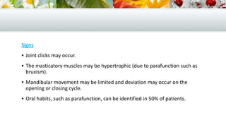Signs
 Joint clicks may occur.
 The masticatory muscles may be hypertrophic (due to parafunction such as
bruxism).
 Mandibular movement may be limited and deviation may occur on the
opening or closing cycle.
 Oral habits, such as parafunction, can be identified in 50% of patients.
 