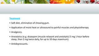 Treatment
 Soft diet, elimination of chewing gum.
 Application of moist heat or ultrasound to painful muscles and physiotherapy.
 Analgesics.
 Anxiolytics (e.g. diazepam (muscle relaxant and anxiolytic) 5 mg 1 hour before
sleep, then 2 mg twice daily, for up to 10 days maximum).
 Antidepressants.
 