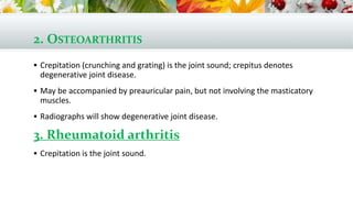 2. OSTEOARTHRITIS
 Crepitation (crunching and grating) is the joint sound; crepitus denotes
degenerative joint disease.
 May be accompanied by preauricular pain, but not involving the masticatory
muscles.
 Radiographs will show degenerative joint disease.
3. Rheumatoid arthritis
 Crepitation is the joint sound.
 