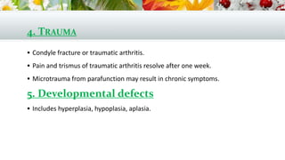 4. TRAUMA
 Condyle fracture or traumatic arthritis.
 Pain and trismus of traumatic arthritis resolve after one week.
 Microtrauma from parafunction may result in chronic symptoms.
5. Developmental defects
 Includes hyperplasia, hypoplasia, aplasia.
 