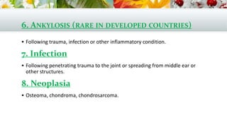 6. ANKYLOSIS (RARE IN DEVELOPED COUNTRIES)
 Following trauma, infection or other inflammatory condition.
7. Infection
 Following penetrating trauma to the joint or spreading from middle ear or
other structures.
8. Neoplasia
 Osteoma, chondroma, chondrosarcoma.
 