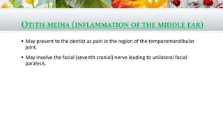 OTITIS MEDIA (INFLAMMATION OF THE MIDDLE EAR)
 May present to the dentist as pain in the region of the temporomandibular
joint.
 May involve the facial (seventh cranial) nerve leading to unilateral facial
paralysis.
 