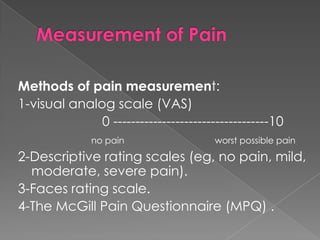 Methods of pain measurement:
1-visual analog scale (VAS)
0 -----------------------------------10
no pain

worst possible pain

2-Descriptive rating scales (eg, no pain, mild,
moderate, severe pain).
3-Faces rating scale.
4-The McGill Pain Questionnaire (MPQ) .

 