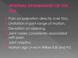  Pain

on palpation directly over TMJ.
 Limitation in joint range of motion.
 Deviation on opening.
 Joint noises consistently associated
with pain.
 Joint crepitus.
 Mahan sign (+ve in Wilkes II,III and IV).

 