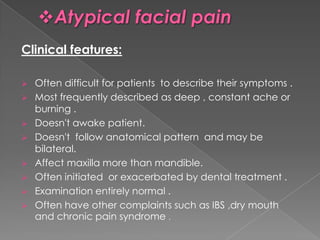 Clinical features:









Often difficult for patients to describe their symptoms .
Most frequently described as deep , constant ache or
burning .
Doesn't awake patient.
Doesn't follow anatomical pattern and may be
bilateral.
Affect maxilla more than mandible.
Often initiated or exacerbated by dental treatment .
Examination entirely normal .
Often have other complaints such as IBS ,dry mouth
and chronic pain syndrome .

 