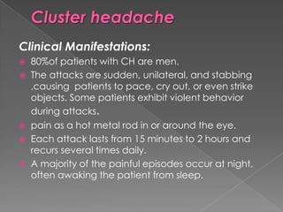 Clinical Manifestations:







80%of patients with CH are men.
The attacks are sudden, unilateral, and stabbing
,causing patients to pace, cry out, or even strike
objects. Some patients exhibit violent behavior
during attacks.
pain as a hot metal rod in or around the eye.
Each attack lasts from 15 minutes to 2 hours and
recurs several times daily.
A majority of the painful episodes occur at night,
often awaking the patient from sleep.

 