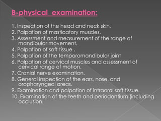B-physical examination:
1. Inspection of the head and neck skin,
2. Palpation of masticatory muscles,
3. Assessment and measurement of the range of
mandibular movement.
4. Palpation of soft tissue .
5. Palpation of the temporomandibular joint
6. Palpation of cervical muscles and assessment of
cervical range of motion.
7. Cranial nerve examination.
8. General inspection of the ears, nose, and
oropharyngeal areas.
9. Examination and palpation of intraoral soft tissue.
10. Examination of the teeth and periodontium (including
occlusion.

 