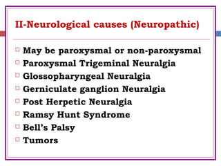 II-Neurological causes (Neuropathic)
 May be paroxysmal or non-paroxysmal
 Paroxysmal Trigeminal Neuralgia
 Glossopharyngeal Neuralgia
 Gerniculate ganglion Neuralgia
 Post Herpetic Neuralgia
 Ramsy Hunt Syndrome
 Bell’s Palsy
 Tumors
 