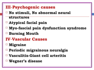 III-Psychogenic causes
 No stimuli, No abnormal neural
structures
 Atypical facial pain
 Myo-fascial pain dysfunction syndrome
 Burning Mouth
IV-Vascular Causes
 Migraine
 Periodic migrainous neuralgia
 Vasculitis-Giant cell arteritis
 Wegner’s disease
 