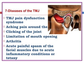  TMJ pain dysfunction
syndrome
 Aching pain around the joint
 Clicking of the joint
 Limitation of mouth opening
 Arthritis
 Acute painful spasm of the
facial muscles due to acute
inflammatory conditions or
tetany
7-Diseases of the TMJ
 