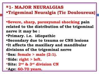 1- MAJOR NEURALGIAS
•Trigeminal Neuralgia (Tic Douloureux)
•Severe, sharp, paroxysmal shocking pain
related to the distribution of the trigeminal
nerve it may be :
•Primary. i.e. idiopathic
•Secondary due to trauma or CNS lesions
•It affects the maxillary and mandibular
divisions of the trigeminal nerve
Sex: female > male (2:1).
Side: right > left.
Site: 2nd
& 3rd
division CN
Age: 60-70 years.
 