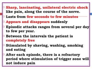  Sharp, lancinating, unilateral electric shock
like pain, along the course of the nerve.
 Lasts from few seconds to few minutes
 Appears and disappears suddenly
 Episodic attacks ranges from several per day
to few per year.
 Between the intervals the patient is
completely free
 Stimulated by shaving, washing, smoking
and eating
 After each episode, there is a refractory
period where stimulation of trigger zone will
not induce pain
 