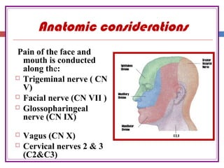 Anatomic considerations
Pain of the face and
mouth is conducted
along the:
 Trigeminal nerve ( CN
V)
 Facial nerve (CN VII )
 Glossopharingeal
nerve (CN IX)
 Vagus (CN X)
 Cervical nerves 2 & 3
(C2&C3)
 