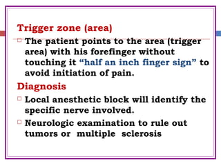 Trigger zone (area)
 The patient points to the area (trigger
area) with his forefinger without
touching it “half an inch finger sign” to
avoid initiation of pain.
Diagnosis
 Local anesthetic block will identify the
specific nerve involved.
 Neurologic examination to rule out
tumors or multiple sclerosis
 