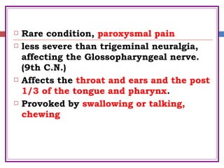  Rare condition, paroxysmal pain
 less severe than trigeminal neuralgia,
affecting the Glossopharyngeal nerve.
(9th C.N.)
 Affects the throat and ears and the post
1/3 of the tongue and pharynx.
 Provoked by swallowing or talking,
chewing
 