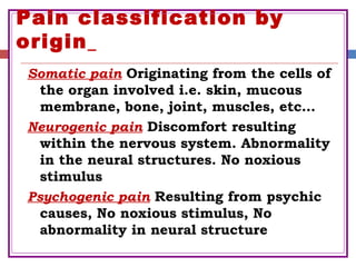 Pain classification by
origin
Somatic pain Originating from the cells of
the organ involved i.e. skin, mucous
membrane, bone, joint, muscles, etc…
Neurogenic pain Discomfort resulting
within the nervous system. Abnormality
in the neural structures. No noxious
stimulus
Psychogenic pain Resulting from psychic
causes, No noxious stimulus, No
abnormality in neural structure
 