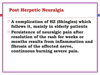 Post Herpetic Neuralgia
 A complication of HZ (Shingles) which
follows it, mainly in elderly patients
 Persistence of neuralgic pain after
resolution of the rash for weeks or
months results from inflammation and
fibrosis of the affected nerve,
continuous burning severe pain.
 