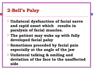 2-Bell’s Palsy
 Unilateral dysfunction of facial nerve
and rapid onset which results in
paralysis of facial muscles.
 The patient may wake up with fully
developed facial palsy
 Sometimes preceded by facial pain
especially at the angle of the jaw
 Unilateral talking & smiling and
deviation of the face to the unaffected
side
 