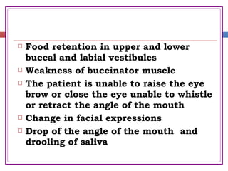  Food retention in upper and lower
buccal and labial vestibules
 Weakness of buccinator muscle
 The patient is unable to raise the eye
brow or close the eye unable to whistle
or retract the angle of the mouth
 Change in facial expressions
 Drop of the angle of the mouth and
drooling of saliva
 