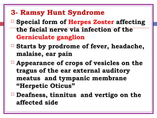 3- Ramsy Hunt Syndrome
 Special form of Herpes Zoster affecting
the facial nerve via infection of the
Gerniculate ganglion
 Starts by prodrome of fever, headache,
malaise, ear pain
 Appearance of crops of vesicles on the
tragus of the ear external auditory
meatus and tympanic membrane
“Herpetic Oticus”
 Deafness, tinnitus and vertigo on the
affected side
 
