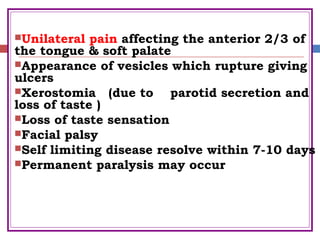 Unilateral pain affecting the anterior 2/3 of
the tongue & soft palate
Appearance of vesicles which rupture giving
ulcers
Xerostomia (due to parotid secretion and
loss of taste )
Loss of taste sensation
Facial palsy
Self limiting disease resolve within 7-10 days
Permanent paralysis may occur
 