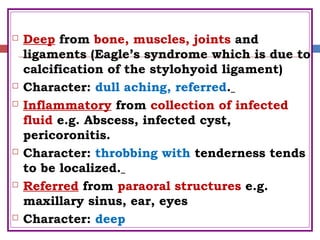  Deep from bone, muscles, joints and
ligaments (Eagle’s syndrome which is due to
calcification of the stylohyoid ligament)
 Character: dull aching, referred.
 Inflammatory from collection of infected
fluid e.g. Abscess, infected cyst,
pericoronitis.
 Character: throbbing with tenderness tends
to be localized.
 Referred from paraoral structures e.g.
maxillary sinus, ear, eyes
 Character: deep
 