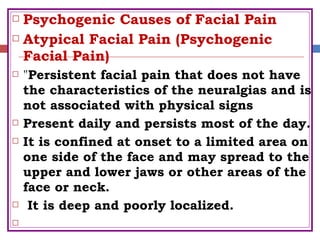  Psychogenic Causes of Facial Pain
 Atypical Facial Pain (Psychogenic
Facial Pain)
 "Persistent facial pain that does not have
the characteristics of the neuralgias and is
not associated with physical signs
 Present daily and persists most of the day.
 It is confined at onset to a limited area on
one side of the face and may spread to the
upper and lower jaws or other areas of the
face or neck.
 It is deep and poorly localized.

 