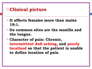  Clinical picture
 It affects females more than males
19:1.
 Its common sites are the maxilla and
the tongue.
 Character of pain: Chronic,
intermittent dull aching, and poorly
localized so that the patient is unable
to define location of pain.
 