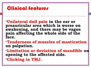 Clinical features
Unilateral dull pain in the ear or
preauricular area which is worse on
awakening, and there may be vague
pain affecting the whole side of the
face.
Tenderness of muscles of mastication
on palpation.
Limitation or deviation of mandible on
opening to the affected side.
Clicking in TMJ.
 