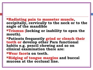 Radiating pain to masseter muscle,
occipitally, cervically to the neck or to the
angle of the mandible
Trismus (locking or inability to open the
mouth).
Patients frequently grind or clench their
teeth or develop other Para functional
habits e.g. pencil chewing and so on
clinical examination there are:
Wear facets on teeth.
Ridging of tongue margins and buccal
mucosa at the occlusal line.
 