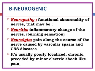 B-NEUROGENIC
 Neuropathy : functional abnormality of
nerves, that may be :
 Neuritis: inflammatory change of the
nerves. (burning sensation)
 Neuralgia: pain along the course of the
nerve caused by vascular spasm and
CNS diseases
 It’s usually poorly localized, chronic,
preceded by minor electric shock like
pain
 