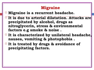 Migraine
 Migraine is a recurrent headache.
 It is due to arterial dilatation. Attacks are
precipitated by alcohol, drugs as
nitroglycerin, stress & environmental
factors e.g smoke & noise .
 It is characterized by unilateral headache,
nausea, vomiting & photophobia .
 It is treated by drugs & avoidance of
precipitating factors.
 
