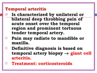 Temporal arteritis
 Is characterized by unilateral or
bilateral deep throbbing pain of
acute onset over the temporal
region and prominent tortuous
tender temporal artery.
 Pain may radiate to mandible or
maxilla.
 Definitive diagnosis is based on
temporal artery biopsy → giant cell
arteritis.
 Treatment: corticosteroids.
 