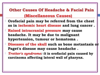 Other Causes Of Headache & Facial Pain
(Miscellaneous Causes)
 Orofacial pain may be referred from the chest
as in ischemic heart disease and lung cancer .
 Raised intracranial pressure may cause
headache. It may be due to malignant
hypertension, tumour or hematoma .
 Diseases of the skull such as bone metastasis or
Paget's disease may cause headache .
 Trotter's syndrome: it is orofacial pain caused by
carcinoma affecting lateral wall of pharynx.
 