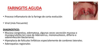 FARINGITIS AGUDA
• Proceso inflamatorio de la faringe de corta evolución
• Viral (más frecuente)
DIAGNOSTICO:
• Mucosa congestiva, edematosa, algunas veces secreción mucosa o
mucopurulenta (en caso de Adenovirus, mononucleosis, difteria o
sobreinfección bacteriana).
• Hiperplasia de folículos linfáticos especialemente de cordones laterales.
• Adenopatías regionales
 