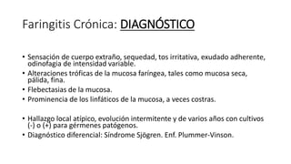Faringitis Crónica: DIAGNÓSTICO
• Sensación de cuerpo extraño, sequedad, tos irritativa, exudado adherente,
odinofagia de intensidad variable.
• Alteraciones tróficas de la mucosa faríngea, tales como mucosa seca,
pálida, fina.
• Flebectasias de la mucosa.
• Prominencia de los linfáticos de la mucosa, a veces costras.
• Hallazgo local atípico, evolución intermitente y de varios años con cultivos
(-) o (+) para gérmenes patógenos.
• Diagnóstico diferencial: Síndrome Sjögren. Enf. Plummer-Vinson.
 