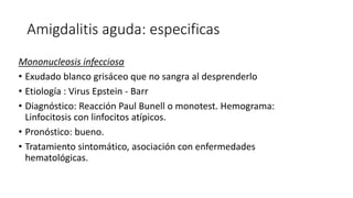 Amigdalitis aguda: especificas
Mononucleosis infecciosa
• Exudado blanco grisáceo que no sangra al desprenderlo
• Etiología : Virus Epstein - Barr
• Diagnóstico: Reacción Paul Bunell o monotest. Hemograma:
Linfocitosis con linfocitos atípicos.
• Pronóstico: bueno.
• Tratamiento sintomático, asociación con enfermedades
hematológicas.
 