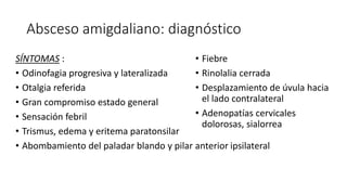 Absceso amigdaliano: diagnóstico
SÍNTOMAS :
• Odinofagia progresiva y lateralizada
• Otalgia referida
• Gran compromiso estado general
• Sensación febril
• Trismus, edema y eritema paratonsilar
• Abombamiento del paladar blando y pilar anterior ipsilateral
• Fiebre
• Rinolalia cerrada
• Desplazamiento de úvula hacia
el lado contralateral
• Adenopatías cervicales
dolorosas, sialorrea
 