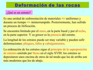 Deformación   de las rocas ¿Qué es un estrato? Es una unidad de sedimentación de materiales +/- uniformes y durante un tiempo +/- ininterrumpido. Posteriormente, han sufrido un proceos de litificación. Se encuentra limitado por el  muro , en la parte basal y por el  techo , en la parte superior. Y su grosor es la  potencia  del estrato. La longitud de los estratos puede ser muy variable y pueden sufir deformaciones:  pliegues ,  fallas  y  cabalgamientos . La ordenación de los estratos sigue el  principio de la superposición de estratos  emitido por  Steno  en el siglo XVIII: los estratos se depositaron unos encima de otros de tal modo que los de arriba son más modernos que los de abajo. 