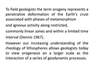 To field geologists the term orogeny represents a
penetrative deformation of the Earth's crust
associated with phases of metamorphism
and igneous activity along restricted,
commonly linear zones and within a limited time
interval (Dennis 1967).
However our increasing understanding of the
rheology of lithospheres allows geologists today
to view orogenesis on a larger scale as the
interaction of a series of geodynamic processes.
 