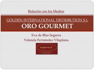 Relación con los Medios

GOLDEN INTERNATIONAL DISTRIBUTION S.L
      ORO GOURMET
           Eva de Blas Segarra
       Yolanda Fernández Vilaplana




                                        1
 